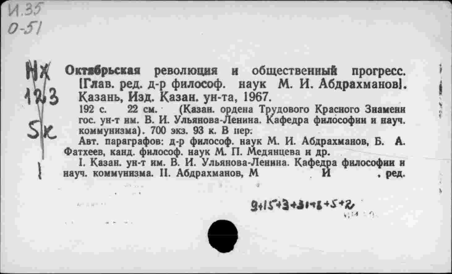 ﻿Октябрьская революция и общественный прогресс. [Глав. ред. д-р философ, наук М. И. Абдрахманов]. Казань, Изд. Казан, ун-та, 1967.
192 с. 22 см. (Казан, ордена Трудового Красного Знамени гос. ун-т им. В. И. Ульянова-Ленина. Кафедра философии и науч, коммунизма). 700 экз. 93 к. В пер;
Авт. параграфов: д-р философ, наук М. И. Абдрахманов, Б. А. Фатхеев, канд. философ, наук М. П. Медянцева и др.
1. Казан, ун-т им. В. И. Ульянова-Ленина. Кафедра философии и науч, коммунизма. II. Абдрахманов, М	И . ред.